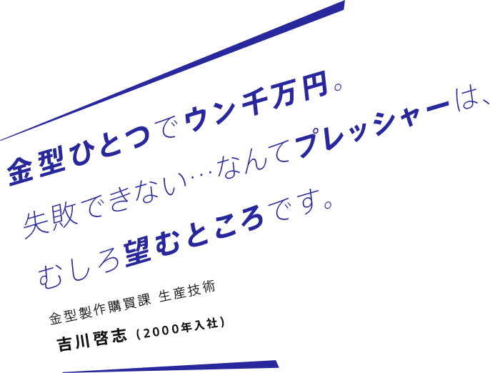 金型ひとつでウン千万円。失敗できない…なんてプレッシャーは、むしろ望むところです。